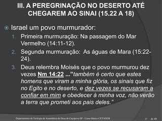 de 40
III. A PEREGRINAÇÃO NO DESERTO ATÉ
CHEGAREM AO SINAI (15.22 A 18)
 Israel um povo murmurador:
1. Primeira murmuração: Na passagem do Mar
Vermelho (14:11-12).
2. Segunda murmuração: As águas de Mara (15:22-
24).
3. Deus relembra Moisés que o povo murmurou dez
vezes Nm 14:22 ...”também é certo que estes
homens que viram a minha glória, os sinais que fiz
no Egito e no deserto, e dez vezes se recusaram a
confiar em mim e obedecer à minha voz, não verão
a terra que prometi aos pais deles.”
Departamento de Teologia da Assembleia de Deus de Caçapava-SP - Curso Básico CETADEB 37
 