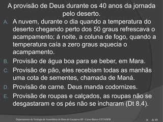de 40
A provisão de Deus durante os 40 anos da jornada
pelo deserto.
A. A nuvem, durante o dia quando a temperatura do
deserto chegando perto dos 50 graus refrescava o
acampamento; á noite, a coluna de fogo, quando a
temperatura caía a zero graus aquecia o
acampamento.
B. Provisão de água boa para se beber, em Mara.
C. Provisão de pão, eles recebiam todas as manhãs
uma cota de sementes, chamada de Maná.
D. Provisão de carne. Deus manda codornizes.
E. Provisão de roupas e calçados, as roupas não se
desgastaram e os pés não se incharam (Dt 8.4).
Departamento de Teologia da Assembleia de Deus de Caçapava-SP - Curso Básico CETADEB 38
 