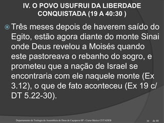 de 40
IV. O POVO USUFRUI DA LIBERDADE
CONQUISTADA (19 A 40:30 )
 Três meses depois de haverem saído do
Egito, estão agora diante do monte Sinai
onde Deus revelou a Moisés quando
este pastoreava o rebanho do sogro, e
prometeu que a nação de Israel se
encontraria com ele naquele monte (Ex
3.12), o que de fato aconteceu (Ex 19 c/
DT 5.22-30).
Departamento de Teologia da Assembleia de Deus de Caçapava-SP - Curso Básico CETADEB 39
 