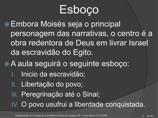 de 40
Esboço
 Embora Moisés seja o principal
personagem das narrativas, o centro é a
obra redentora de Deus em livrar Israel
da escravidão do Egito.
 A aula seguirá o seguinte esboço:
I. Inicio da escravidão;
II. Libertação do povo;
III. Peregrinação até o Sinai;
IV. O povo usufrui a liberdade conquistada.
Departamento de Teologia da Assembleia de Deus de Caçapava-SP - Curso Básico CETADEB 4
 