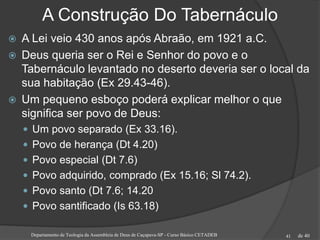 de 40
A Construção Do Tabernáculo
 A Lei veio 430 anos após Abraão, em 1921 a.C.
 Deus queria ser o Rei e Senhor do povo e o
Tabernáculo levantado no deserto deveria ser o local da
sua habitação (Ex 29.43-46).
 Um pequeno esboço poderá explicar melhor o que
significa ser povo de Deus:
 Um povo separado (Ex 33.16).
 Povo de herança (Dt 4.20)
 Povo especial (Dt 7.6)
 Povo adquirido, comprado (Ex 15.16; Sl 74.2).
 Povo santo (Dt 7.6; 14.20
 Povo santificado (Is 63.18)
Departamento de Teologia da Assembleia de Deus de Caçapava-SP - Curso Básico CETADEB 41
 