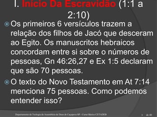 de 40
I. Início Da Escravidão (1:1 a
2:10)
 Os primeiros 6 versículos trazem a
relação dos filhos de Jacó que desceram
ao Egito. Os manuscritos hebraicos
concordam entre si sobre o números de
pessoas, Gn 46:26,27 e Ex 1:5 declaram
que são 70 pessoas.
 O texto do Novo Testamento em At 7:14
menciona 75 pessoas. Como podemos
entender isso?
Departamento de Teologia da Assembleia de Deus de Caçapava-SP - Curso Básico CETADEB 5
 