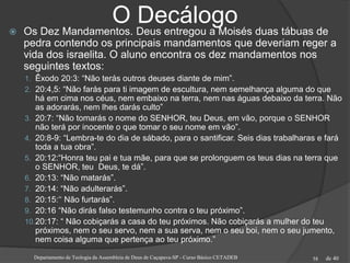 de 40
O Decálogo Os Dez Mandamentos. Deus entregou a Moisés duas tábuas de
pedra contendo os principais mandamentos que deveriam reger a
vida dos israelita. O aluno encontra os dez mandamentos nos
seguintes textos:
1. Êxodo 20:3: “Não terás outros deuses diante de mim”.
2. 20:4,5: “Não farás para ti imagem de escultura, nem semelhança alguma do que
há em cima nos céus, nem embaixo na terra, nem nas águas debaixo da terra. Não
as adorarás, nem lhes darás culto”
3. 20:7: “Não tomarás o nome do SENHOR, teu Deus, em vão, porque o SENHOR
não terá por inocente o que tomar o seu nome em vão”.
4. 20:8-9: “Lembra-te do dia de sábado, para o santificar. Seis dias trabalharas e fará
toda a tua obra”.
5. 20:12:“Honra teu pai e tua mãe, para que se prolonguem os teus dias na terra que
o SENHOR, teu Deus, te dá”.
6. 20:13: “Não matarás”.
7. 20:14: “Não adulterarás”.
8. 20:15:‘‘ Não furtarás”.
9. 20:16 “Não dirás falso testemunho contra o teu próximo”.
10.20:17: “ Não cobiçarás a casa do teu próximos. Não cobiçarás a mulher do teu
próximos, nem o seu servo, nem a sua serva, nem o seu boi, nem o seu jumento,
nem coisa alguma que pertença ao teu próximo.”
Departamento de Teologia da Assembleia de Deus de Caçapava-SP - Curso Básico CETADEB 58
 