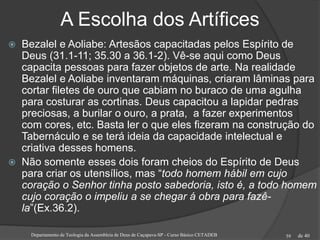 de 40
A Escolha dos Artífices
 Bezalel e Aoliabe: Artesãos capacitadas pelos Espírito de
Deus (31.1-11; 35.30 a 36.1-2). Vê-se aqui como Deus
capacita pessoas para fazer objetos de arte. Na realidade
Bezalel e Aoliabe inventaram máquinas, criaram lâminas para
cortar filetes de ouro que cabiam no buraco de uma agulha
para costurar as cortinas. Deus capacitou a lapidar pedras
preciosas, a burilar o ouro, a prata, a fazer experimentos
com cores, etc. Basta ler o que eles fizeram na construção do
Tabernáculo e se terá ideia da capacidade intelectual e
criativa desses homens.
 Não somente esses dois foram cheios do Espírito de Deus
para criar os utensílios, mas “todo homem hábil em cujo
coração o Senhor tinha posto sabedoria, isto é, a todo homem
cujo coração o impeliu a se chegar á obra para fazê-
la”(Ex.36.2).
Departamento de Teologia da Assembleia de Deus de Caçapava-SP - Curso Básico CETADEB 59
 