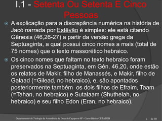 de 40
I.1 - Setenta Ou Setenta E Cinco
Pessoas
 A explicação para a discrepância numérica na história de
Jacó narrada por Estêvão é simples: ele está citando
Gênesis (46,26-27) a partir da versão grega da
Septuaginta, a qual possui cinco nomes a mais (total de
75 nomes) que o texto massorético hebraico.
 Os cinco nomes que faltam no texto hebraico foram
preservados na Septuaginta, em Gên. 46,20, onde estão
os relatos de Makir, filho de Manassés, e Makir, filho de
Galaad (=Gilead, no hebraico), e, são apontados
posteriormente também os dois filhos de Efraim, Taam
(=Tahan, no hebraico) e Sutalaam (Shuthelah, no
hebraico) e seu filho Edon (Eran, no hebraico).
Departamento de Teologia da Assembleia de Deus de Caçapava-SP - Curso Básico CETADEB 6
 