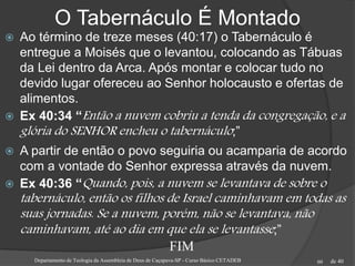 de 40
O Tabernáculo É Montado
 Ao término de treze meses (40:17) o Tabernáculo é
entregue a Moisés que o levantou, colocando as Tábuas
da Lei dentro da Arca. Após montar e colocar tudo no
devido lugar ofereceu ao Senhor holocausto e ofertas de
alimentos.
 Ex 40:34 “Então a nuvem cobriu a tenda da congregação, e a
glória do SENHOR encheu o tabernáculo;”
 A partir de então o povo seguiria ou acamparia de acordo
com a vontade do Senhor expressa através da nuvem.
 Ex 40:36 “Quando, pois, a nuvem se levantava de sobre o
tabernáculo, então os filhos de Israel caminhavam em todas as
suas jornadas. Se a nuvem, porém, não se levantava, não
caminhavam, até ao dia em que ela se levantasse;”
Departamento de Teologia da Assembleia de Deus de Caçapava-SP - Curso Básico CETADEB 60
FIM
 