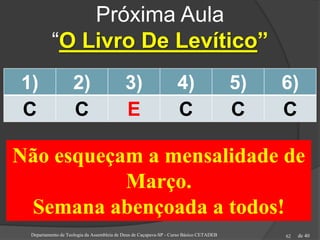 de 40
Próxima Aula
“O Livro De Levítico”
1) 2) 3) 4) 5) 6)
C C E C C C
Departamento de Teologia da Assembleia de Deus de Caçapava-SP - Curso Básico CETADEB 62
Não esqueçam a mensalidade de
Março.
Semana abençoada a todos!
 