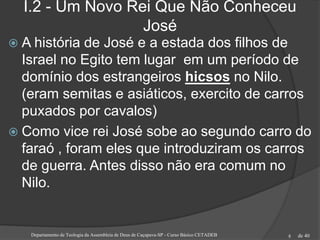 de 40
I.2 - Um Novo Rei Que Não Conheceu
José
 A história de José e a estada dos filhos de
Israel no Egito tem lugar em um período de
domínio dos estrangeiros hicsos no Nilo.
(eram semitas e asiáticos, exercito de carros
puxados por cavalos)
 Como vice rei José sobe ao segundo carro do
faraó , foram eles que introduziram os carros
de guerra. Antes disso não era comum no
Nilo.
Departamento de Teologia da Assembleia de Deus de Caçapava-SP - Curso Básico CETADEB 8
 