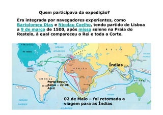 Era integrada por navegadores experientes, como
Bartolomeu Dias e Nicolau Coelho, tendo partido de Lisboa
a 9 de março de 1500, após missa solene na Praia do
Restelo, à qual compareceu o Rei e toda a Corte.
Quem participava da expedição?
Porto Seguro
Bahia – 22 DE
Abril
Índias
02 de Maio – foi retomada a
viagem para as Índias
 