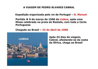 A VIAGEM DE PEDRO ÁLVARES CABRAL
Expedição organizada pelo rei de Portugal – D. Manuel
Partida 


 9 de março de 1500 de Lisboa, após uma
Missa celebrada na praia do Restelo, com toda a Corte
Portuguesa
LISBOA
Chegada ao Brasil – 22 de Abril de 1500
Após 43 dias de viagem,
Cabral, afastando-se da costa
da África, chega ao Brasil
 