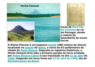 O Monte Pascoal é um pequeno monte (586 metros de altura)
localizado no estado da Bahia, a cerca de 62 quilômetros da
cidade de Porto Seguro. Segundo os registros históricos, o
Monte Pascoal teria sido a primeira porção de terra avistada
por Pedro Álvares Cabral e sua tripulação no dia 21 de abril de
1500, chegando em terra firme em 22 de abril de 1500, dia do
Descobrimento do Brasil.
Monte Pascoal
Carta de Pero Vaz
de Caminha ao rei
de Portugal, dando
a notícia da
descoberta de novas
terras
 