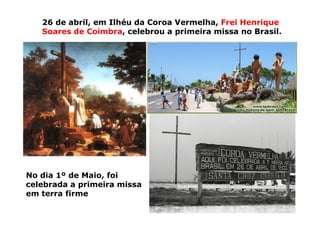 26 de abril, em Ilhéu da Coroa Vermelha, Frei Henrique
Soares de Coimbra, celebrou a primeira missa no Brasil.
No dia 1º de Maio, foi
celebrada a primeira missa
em terra firme
 