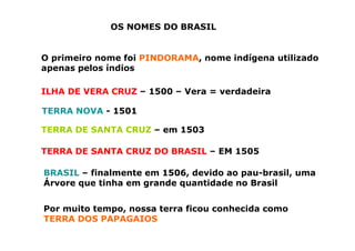 OS NOMES DO BRASIL
O primeiro nome foi PINDORAMA, nome indígena utilizado
apenas pelos índios
ILHA DE VERA CRUZ – 1500 – Vera = verdadeira
TERRA NOVA - 1501
TERRA DE SANTA CRUZ – em 1503
TERRA DE SANTA CRUZ DO BRASIL – EM 1505
BRASIL – finalmente em 1506, devido ao pau-brasil, uma
Árvore que tinha em grande quantidade no Brasil
Por muito tempo, nossa terra ficou conhecida como
TERRA DOS PAPAGAIOS
 