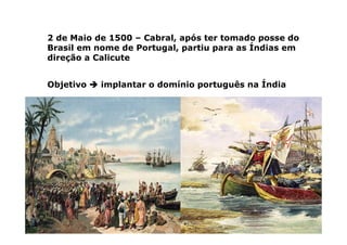 2 de Maio de 1500 – Cabral, após ter tomado posse do
Brasil em nome de Portugal, partiu para as Índias em
direção a Calicute
Objetivo 


 implantar o domínio português na Índia
 
