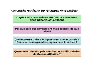 “EXPANSÃO MARÍTIMA OU “GRANDES NAVEGAÇÕES”
O QUE LEVOU OS PAÍSES EUROPEUS A NAVEGAR
PELO OCEANO ATLÂNTICO?
Por que será que navegar era mais preciso, do que
viver?
Que interesse tinha a burguesia em apoiar os reis e
financiar essas grandes viagens pelo Atlântico ?
Quem foi o primeiro país a enfrentar as dificuldades
do Oceano Atlântico ?
 