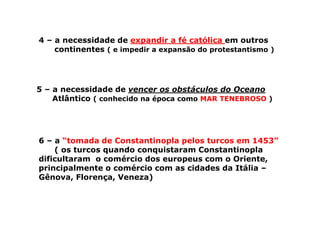 4 – a necessidade de expandir a fé católica em outros
continentes ( e impedir a expansão do protestantismo )
5 – a necessidade de vencer os obstáculos do Oceano
Atlântico ( conhecido na época como MAR TENEBROSO )
6 – a “tomada de Constantinopla pelos turcos em 1453”
( os turcos quando conquistaram Constantinopla
dificultaram o comércio dos europeus com o Oriente,
principalmente o comércio com as cidades da Itália –
Gênova, Florença, Veneza)
 