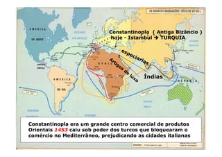 Constantinopla ( Antiga Bizâncio )
hoje - Istambul 


 TURQUIA
Constantinopla era um grande centro comercial de produtos
Orientais 1453 caiu sob poder dos turcos que bloquearam o
comércio no Mediterrâneo, prejudicando as cidades italianas
Índias
 