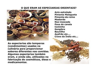 O QUE ERAM AS ESPECIARIAS ORIENTAIS?
Aniz-estrelado
Pimenta Malagueta
Pimenta-do-reino
Mostarda
Noz-moscada
Paus de canela
Cominho
Gengibre
Baunilha
Açafrão etc....
Cravo da Índia etc...
As especiarias são temperos
(condimentos) usados na
culinária para proporcionar
sabores diferentes nas comidas.
Algumas especiarias também
eram, e ainda são, utilizadas na
fabricação de cosméticos, óleos e
medicamentos.
 