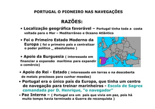 PORTUGAL O PIONEIRO NAS NAVEGAÇÕES
RAZÕES:
• Localização geográfica favorável – Portugal tinha toda a costa
voltada para o Mar – Mediterrâneo e Oceano Atlântico
• Foi o Primeiro Estado Moderno da
Europa ( foi o primeiro país a centralizar
o poder político _ absolutismo )
• Apoio da Burguesia ( interessada em
financiar a expansão marítima para expandir
o comércio)
• Apoio do Rei - Estado ( interessado em terras e na descoberta
de metais preciosos para cunhar moedas)
• Portugal era o único país da Europa, que tinha um centro
de navegação para treinar marinheiros - Escola de Sagres
comandada por D. Henrique, “o navegador”
• Paz Interna – ( Portugal era um país que vivia em paz, pois há
muito tempo havia terminado a Guerra de reconquista )
 