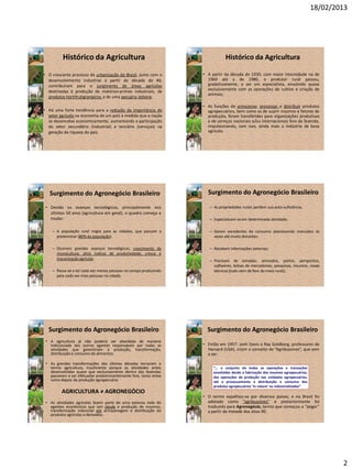 18/02/2013
2
• O crescente processo de urbanização do Brasil, junto com o
desenvolvimento industrial a partir da década de 40,
contribuíram para o surgimento de áreas agrícolas
destinadas à produção de matérias-primas industriais, de
produtos hortifrutigranjeiros e de uma pecuária leiteira;
• Há uma forte tendência para a redução da importância do
setor agrícola na economia de um país à medida que a nação
se desenvolve economicamente, aumentando a participação
do setor secundário (industrial) e terciário (serviços) na
geração da riqueza do país.
Histórico da Agricultura
• A partir da década de 1930, com maior intensidade na de
1960 até a de 1980, o produtor rural passou,
gradativamente, a ser um especialista, envolvido quase
exclusivamente com as operações de cultivo e criação de
animais;
• As funções de armazenar, processar e distribuir produtos
agropecuários, bem como as de suprir insumos e fatores de
produção, foram transferidas para organizações produtivas
e de serviços nacionais e/ou internacionais fora da fazenda,
impulsionando, com isso, ainda mais a indústria de base
agrícola.
Histórico da Agricultura
• Devido os avanços tecnológicos, principalmente nos
últimos 50 anos (agricultura em geral), o quadro começa a
mudar:
– A população rural migra para as cidades, que passam a
predominar (80% da população).
– Ocorrem grandes avanços tecnológicos; crescimento da
monocultura; altos índices de produtividade; cresce a
mecanizaçãoagrícola;
– Passa-se a ter cada vez menos pessoas no campo produzindo
para cada vez mais pessoas na cidade.
Surgimento do Agronegócio Brasileiro
– As propriedades rurais perdem sua auto-suficiência;
– Especializam-se em determinada atividade;
– Geram excedentes de consumo abastecendo mercados às
vezes até muito distantes;
– Recebem informações externas;
– Precisam de estradas, armazéns, portos, aeroportos,
softwares, bolsas de mercadorias, pesquisas, insumos, novas
técnicas (tudo vem de fora do meio rural);
Surgimento do Agronegócio Brasileiro
• A agricultura já não poderia ser abordada de maneira
indissociada dos outros agentes responsáveis por todas as
atividades que garantiriam a produção, transformação,
distribuição e consumo de alimentos.
• As grandes transformações das últimas décadas tornaram o
termo agricultura, insuficiente porque as atividades antes
desenvolvidas quase que exclusivamente dentro das fazendas
passaram a ser efetuadas predominantemente fora, tanto antes
como depois da produção agropecuária.
AGRICULTURA ≠ AGRONEGÓCIO
• As atividades agrícolas fazem parte de uma extensa rede de
agentes econômicos que iam desde a produção de insumos,
transformação industrial até armazenagem e distribuição de
produtos agrícolas e derivados.
Surgimento do Agronegócio Brasileiro
• Então em 1957: Jonh Davis e Ray Goldberg, professores de
Harvard (USA), criam o conceito de “Agribussines”, que vem
a ser:
• O termo espalhou-se por diversos países, e no Brasil foi
adotado como “agribussines” e posteriormente foi
traduzido para Agronegócio, termo que começou a “pegar”
a partir da metade dos anos 90.
Surgimento do Agronegócio Brasileiro
“... o conjunto de todas as operações e transações
envolvidas desde a fabricação dos insumos agropecuários,
das operações de produção nas unidades agropecuárias,
até o processamento e distribuição e consumo dos
produtos agropecuários ‘in natura’ ou industrializados”
 