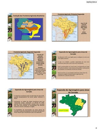 18/02/2013
4
Evolução das Fronteiras Agrícolas Brasileiras
Décadade 60
Décadade 80
Décadade 90
Décadade 50
Anos 70 e 80
expansão
baseada em
P&D, crédito
Rural
e
preços
garantidos
FronteiraAgrícola: Primeira Expansão
Anos 90 e 00
expansão
baseada em
ganhos de
eficiência
(produtividade e
escala) e grande
demanda
FronteiraAgrícola: Segunda Expansão
“Cerrados”
Lenta diversificação do
modelo carne bovina/soja
para algodão, milho,
laticínios, frangos, suínos,
açúcar e café.
Expansão do Agronegócio para áreas do
Cerrado
• Na década de 1970, essa região passa a configurar-se como uma
nova região produtiva;
• A soja é na verdade, a grande responsável por esse novo
incremento dessa área, antes vista como improdutiva;
• Hoje é compreendida com outros olhos, principalmente em razão
das políticas públicas e pela presença das grandes multinacionais
que acabaram se instalando nas áreas do Cerrado;
• Neste momento, as comunidades tradicionais ainda viviam do
extrativismo vegetal, fundamentada na agricultura de
subsistência e a pecuária extensiva.
• O interesse econômico pelo cerrado data do século XIX,
quando pesquisadores de outros países visitaram o
Brasil.
• Entretanto, as razões de ordem econômica para sua
exploração surgira, sobretudo, na década de 1970,
quando foram desenvolvidos estudos para correção
dos solos para atender as necessidades das diversas
lavouras a serem cultivadas na região.
• As facilidades de mecanização nas áreas planas do
cerrado e a garantia de preço no mercado internacional
foram fatores que contribuíram para sua expansão.
Expansão do Agronegócio para áreas do
Cerrado
Expansão do Agronegócio para áreas
do Cerrado
MAPITOBA
 