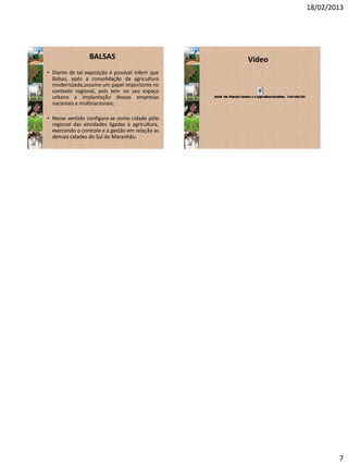 18/02/2013
7
BALSAS
• Diante de tal exposição é possível inferir que
Balsas, após a consolidação da agricultura
modernizada,assume um papel importante no
contexto regional, pois tem no seu espaço
urbano a implantação dessas empresas
nacionais e multinacionais;
• Nesse sentido configura-se como cidade pólo
regional das atividades ligadas à agricultura,
exercendo o controle e a gestão em relação as
demais cidades do Sul do Maranhão.
Vídeo
 