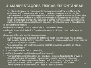 10
4. MANIFESTAÇÕES FÍSICAS ESPONTÂNEAS
• Em alguns lugares, tal como aconteceu com as irmãs Fox, em Hydesville,
iniciam-se fenômenos ostensivos sem que haja qualquer predisposição
consciente e formal para consegui-los. Ocorrem espontaneamente, a despeito
até do desconhecimento e da falta de interesse das pessoas envolvidas. São
"raps" (pancadas), transporte, barulhos e outras manifestações semelhantes.
Os fenômenos físicos espontâneos ocorrem, geralmente, com a finalidade de:
a -assustar as pessoas;
b -chamar a atenção para a existência do mundo espiritual;
c -atender à necessidade dos Espíritos de se comunicarem para pedir alguma
coisa;
d -perseguição, atormentando as pessoas.
• São produzidos por Espíritos de categoria ainda inferior e que não poderão,
pelo simples fato de serem Espíritos, explicar a mecânica do fenômeno, pois os
produzem sem compreender.
• Antes de aceitar um fenômeno como espírita, devemos verificar se não é:
- fruto da imaginação;
- produzido por causa física conhecida;
- mistificação ou brincadeira de alguém encarnado.
• Nos fenômenos de transporte, por exemplo, existe a finalidade de provar a
possibilidade que têm alguns Espíritos de, usando médiuns especiais,
transportar, através da matéria, flores, perfumes, jóias, objetos variados,
restituindo-os ao local de origem após a constatação do fenômeno.
(Recomenda-se a leitura do L.M., cap. V, itens 82 a 94).
 