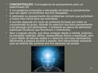 13
• CONCENTRAÇÃO: Convergência de pensamentos para um
determinado fim.
• A convergência pressupõe a eliminação de todos os pensamentos
que não sejam convenientes aos fins desejados.
• A abstração ou esquecimento dos problemas comuns que perturbam
a nossa vida íntima deve ser exercitada.
• A reunião depende em muito do ambiente formado por todos os
componentes do grupo. Através do exercício dos bons pensamentos
e da elevação dos sentimentos, o ambiente se satura de elementos
espirituais (fluídicos) que favorecem o intercâmbio.
• Sem o preparo devido, que deve começar desde a manhã, evitando-
se emoções violentas, atritos, desequilíbrios físicos e espirituais, sem
o bom hábito de leituras sadias e o exercício dos bons sentimentos,
dificilmente a pessoa durante a sessão, tem tranquilidade suficiente
para se dedicar tão somente aos fins elevados da sessão
 