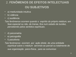 6
2. FENÔMENOS DE EFEITOS INTELECTUAIS
OU SUBJETIVOS
• a) mediunidade intuitiva
• b) vidência
• c) audiência
Tais fenômenos ocorrem quando o espírito do próprio médium, em
fase especial ou não, de transe, fica num estado de lucidez,
percebendo pelos sentidos espirituais.
• d) psicometria
• e) psicografia
• f) psicofonia
Tais fenômenos ocorrem por ação direta de uma entidade
espiritual sobre o médium servindo-se parcial ou totalmente de
sua organização psico-física, para se comunicar.
 