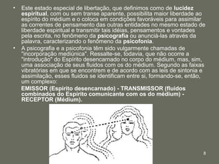 8
• Este estado especial de libertação, que definimos como de lucidez
espiritual, com ou sem transe aparente, possibilita maior liberdade ao
espírito do médium e o coloca em condições favoráveis para assimilar
as correntes de pensamento das outras entidades no mesmo estado de
liberdade espiritual e transmitir tais idéias, pensamentos e vontades
pela escrita, no fenômeno da psicografia ou anunciá-las através da
palavra, caracterizando o fenômeno da psicofonia.
• A psicografia e a psicofonia têm sido vulgarmente chamadas de
"incorporação mediúnica". Ressalte-se, todavia, que não ocorre a
"introdução" do Espírito desencarnado no corpo do médium, mas, sim,
uma associação de seus fluidos com os do médium. Segundo as faixas
vibratórias em que se encontrem e de acordo com as leis de sintonia e
assimilação, esses fluidos se identificam entre si, formando-se, então,
um complexo:
EMISSOR (Espírito desencarnado) - TRANSMISSOR (fluidos
combinados do Espírito comunicante com os do médium) -
RECEPTOR (Médium).
 