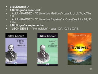 • BIBLIOGRAFIA
• 1.Bibliografia essencial:
•   ALLAN KARDEC - "O Livro dos Médiuns"- caps.I,II,III,IV,V,IX,XI e
  XIII;
•   ALLAN KARDEC - "O Livro dos Espíritos" - Questões 21 a 28, 93
  a 95.
• 2.Bibliografia suplementar:
•   LEON DENIS - "No Invisível" - caps. XVI, XVII e XVIII.




                                                                  11
 