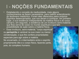 I - NOÇÕES FUNDAMENTAIS
•  Estabelecido o conceito de mediunidade, mais alguns
   conhecimentos se fazem necessários, para melhor entendimento
   do fenômeno mediúnico. Foram eles oferecidos pelos próprios
   Espíritos desencarnados, que nos deram a conhecer, em primeiro
   lugar, a sua existência independente da matéria física e do corpo
   carnal e, em segundo, a existência de um invólucro semi-material,
   que lhes serve de corpo no mundo espiritual e que tem
   possibilidade de ação sobre a matéria física.
• Esse invólucro, semi-material, "corpo espiritual"
ou perispírito é variável na sua maior ou menor
condensação, o que lhe confere propriedades
especiais para agir sobre a matéria.
No encarnado, é o intermediário entre o espírito
propriamente dito e o corpo físico, fazendo parte,
pois, do complexo humano.



                                                                       2
 
