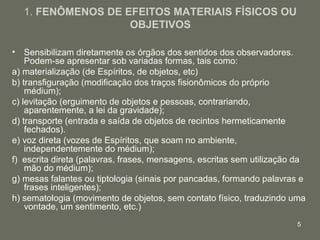 1. FENÔMENOS DE EFEITOS MATERIAIS FÍSICOS OU
                   OBJETIVOS

• Sensibilizam diretamente os órgãos dos sentidos dos observadores.
    Podem-se apresentar sob variadas formas, tais como:
a) materialização (de Espíritos, de objetos, etc)
b) transfiguração (modificação dos traços fisionômicos do próprio
    médium);
c) levitação (erguimento de objetos e pessoas, contrariando,
    aparentemente, a lei da gravidade);
d) transporte (entrada e saída de objetos de recintos hermeticamente
    fechados).
e) voz direta (vozes de Espíritos, que soam no ambiente,
    independentemente do médium);
f) escrita direta (palavras, frases, mensagens, escritas sem utilização da
    mão do médium);
g) mesas falantes ou tiptologia (sinais por pancadas, formando palavras e
    frases inteligentes);
h) sematologia (movimento de objetos, sem contato físico, traduzindo uma
    vontade, um sentimento, etc.)
                                                                       5
 