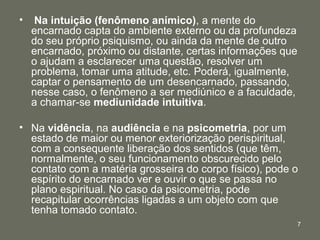 •    Na intuição (fenômeno anímico), a mente do
    encarnado capta do ambiente externo ou da profundeza
    do seu próprio psiquismo, ou ainda da mente de outro
    encarnado, próximo ou distante, certas informações que
    o ajudam a esclarecer uma questão, resolver um
    problema, tomar uma atitude, etc. Poderá, igualmente,
    captar o pensamento de um desencarnado, passando,
    nesse caso, o fenômeno a ser mediúnico e a faculdade,
    a chamar-se mediunidade intuitiva.

• Na vidência, na audiência e na psicometria, por um
  estado de maior ou menor exteriorização perispiritual,
  com a consequente liberação dos sentidos (que têm,
  normalmente, o seu funcionamento obscurecido pelo
  contato com a matéria grosseira do corpo físico), pode o
  espírito do encarnado ver e ouvir o que se passa no
  plano espiritual. No caso da psicometria, pode
  recapitular ocorrências ligadas a um objeto com que
  tenha tomado contato.
                                                             7
 