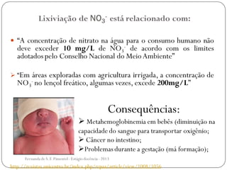 Lixiviação de NO3
- está relacionado com:
 “A concentração de nitrato na água para o consumo humano não
deve exceder 10 mg/L de NO3
- de acordo com os limites
adotadospelo Conselho Nacional do MeioAmbiente”
 “Em áreas exploradas com agricultura irrigada, a concentração de
NO3
- no lençol freático, algumas vezes, excede 200mg/L”
Consequências:
 Metahemoglobinemia em bebês (diminuição na
capacidade do sangue para transportar oxigênio;
 Câncer no intestino;
Problemas durante a gestação (má formação);
http://revistas.unicentro.br/index.php/repaa/article/view/1008/1056
Fernanda de S.F.Pimentel - Estágio docência - 2013
 