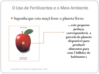 O Uso de Fertilizantes e o Meio Ambiente
 Suponhaque esta maçã fosse o planetaTerra:
... este pequeno
pedaço,
corresponderia a
parcela do planeta
disponível para
produzir
alimentos para
seus 7 bilhões de
habitantes ;
Fernanda de S.F.Pimentel - Estágio docência - 2013
 