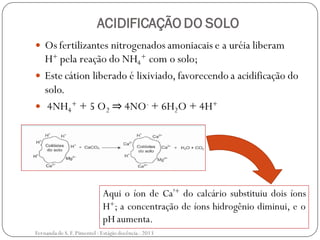 ACIDIFICAÇÃO DO SOLO
 Os fertilizantes nitrogenados amoniacais e a uréia liberam
H+ pela reação do NH4
+ com o solo;
 Este cátion liberado é lixiviado, favorecendo a acidificação do
solo.
 4NH4
+ + 5 O2 ⇒ 4NO- + 6H2O + 4H+
Aqui o íon de Ca²+ do calcário substituiu dois íons
H+; a concentração de íons hidrogênio diminui, e o
pH aumenta.
Fernanda de S.F.Pimentel - Estágio docência - 2013
 