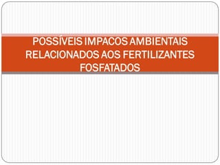 POSSÍVEIS IMPACOS AMBIENTAIS
RELACIONADOS AOS FERTILIZANTES
FOSFATADOS
 