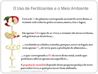 O Uso de Fertilizantes e o Meio Ambiente
Cercade ¼ do planeta corresponde ao total de terra firme,o
restante está coberto pelos oceanos,mares,rios e lagos;
Em apenas ⅛ é capaz de se viver,o restante são áreas rochosas,
sob geleiras ou desérticas...
...excluindo as cidades,estradas,parques,reservas legais,nos
restaapenas 1/32 de terra para a produção de alimentos...
...o que corresponde a3% da terra firme total, sendo que
podemos cultivar apenas suasuperfície...
A população mundial depende deste pequenopedaço de terra
parasobreviver,o qual precisaser bem utilizado.
Fernanda de S.F.Pimentel - Estágio docência - 2013
 