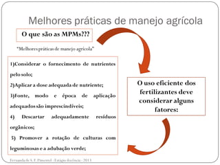 Melhores práticas de manejo agrícola
O que são as MPMs???
O uso eficiente dos
fertilizantes deve
considerar alguns
fatores:
1)Considerar o fornecimento de nutrientes
pelo solo;
2)Aplicar a dose adequada de nutriente;
3)Fonte, modo e época de aplicação
adequadossão imprescindíveis;
4) Descartar adequadamente resíduos
orgânicos;
5) Promover a rotação de culturas com
leguminosas e a adubação verde;
“Melhorespráticasde manejo agrícola”
Fernanda de S.F.Pimentel - Estágio docência - 2013
 