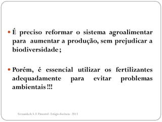  É preciso reformar o sistema agroalimentar
para aumentar a produção, sem prejudicar a
biodiversidade;
 Porém, é essencial utilizar os fertilizantes
adequadamente para evitar problemas
ambientais !!!
Fernanda de S.F.Pimentel - Estágio docência - 2013
 