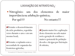 LIXIVIAÇÃO DE NITRATO NO3
-
 Nitrogênio: um dos elementos de maior
importânciana adubação química;
Por quê??? No entanto!!!
Permite o desenvolvimento
do ciclo produtivo, repetidas
vezes durante o ano e em um
mesmo local;
Permite o replantio sem a
necessidade de expansão das
fronteiras agrícolas;
Quanto maior for a aplicação
deste elemento no solo maior
será a geração de resíduos e
maior o potencial de poluição
do solo e da água por lixiviação
de nitrato;
Fernanda de S.F.Pimentel - Estágio docência - 2013
 