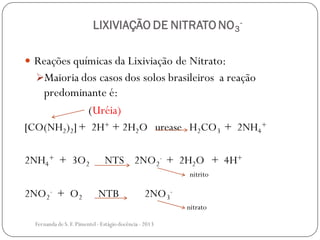 LIXIVIAÇÃO DE NITRATO NO3
-
 Reações químicas da Lixiviação de Nitrato:
Maioria dos casos dos solos brasileiros a reação
predominante é:
(Uréia)
[CO(NH2)2]+ 2H+ + 2H2O urease H2CO3 + 2NH4
+
2NH4
+ + 3O2 NTS 2NO2
- + 2H2O + 4H+
2NO2
- + O2 NTB 2NO3
-
nitrito
nitrato
Fernanda de S.F.Pimentel - Estágio docência - 2013
 
