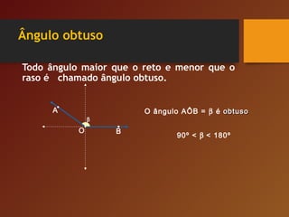 Ângulo obtuso
Todo ângulo maior que o reto e menor que o
raso é chamado ângulo obtuso.
O
A
B
O ângulo AÔB = β é obtusoobtuso
90º < β < 180º
β
 