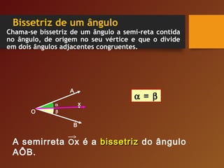 Bissetriz de um ângulo
Chama-se bissetriz de um ângulo a semi-reta contida
no ângulo, de origem no seu vértice e que o divide
em dois ângulos adjacentes congruentes.
O
α
A semirreta Ox é a bissetrizbissetriz do ângulo
AÔB.
β
A
B
x
α = β
 