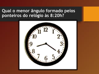 Qual o menor ângulo formado pelos
ponteiros do relógio às 8:20h?
 
