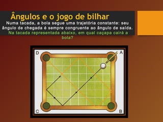 Ângulos e o jogo de bilhar
Numa tacada, a bola segue uma trajetória constante: seuNuma tacada, a bola segue uma trajetória constante: seu
ângulo de chegada é sempre congruente ao ângulo de saída.ângulo de chegada é sempre congruente ao ângulo de saída.
Na tacada representada abaixo, em qual caçapa cairá aNa tacada representada abaixo, em qual caçapa cairá a
bola?bola?
 