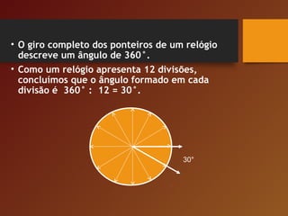 • O giro completo dos ponteiros de um relógio
descreve um ângulo de 360°.
• Como um relógio apresenta 12 divisões,
concluímos que o ângulo formado em cada
divisão é 360° : 12 = 30°.
30°
 