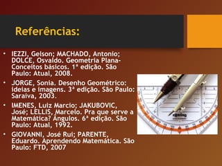 Referências:
• IEZZI, Gelson; MACHADO, Antonio;
DOLCE, Osvaldo. Geometria Plana-
Conceitos básicos. 1ª edição. São
Paulo: Atual, 2008.
• JORGE, Sonia. Desenho Geométrico:
ideias e imagens. 3ª edição. São Paulo:
Saraiva, 2003.
• IMENES, Luiz Marcio; JAKUBOVIC,
José; LELLIS, Marcelo. Pra que serve a
Matemática? Ângulos. 6ª edição. São
Paulo: Atual, 1992.
• GIOVANNI, José Rui; PARENTE,
Eduardo. Aprendendo Matemática. São
Paulo: FTD, 2007
 