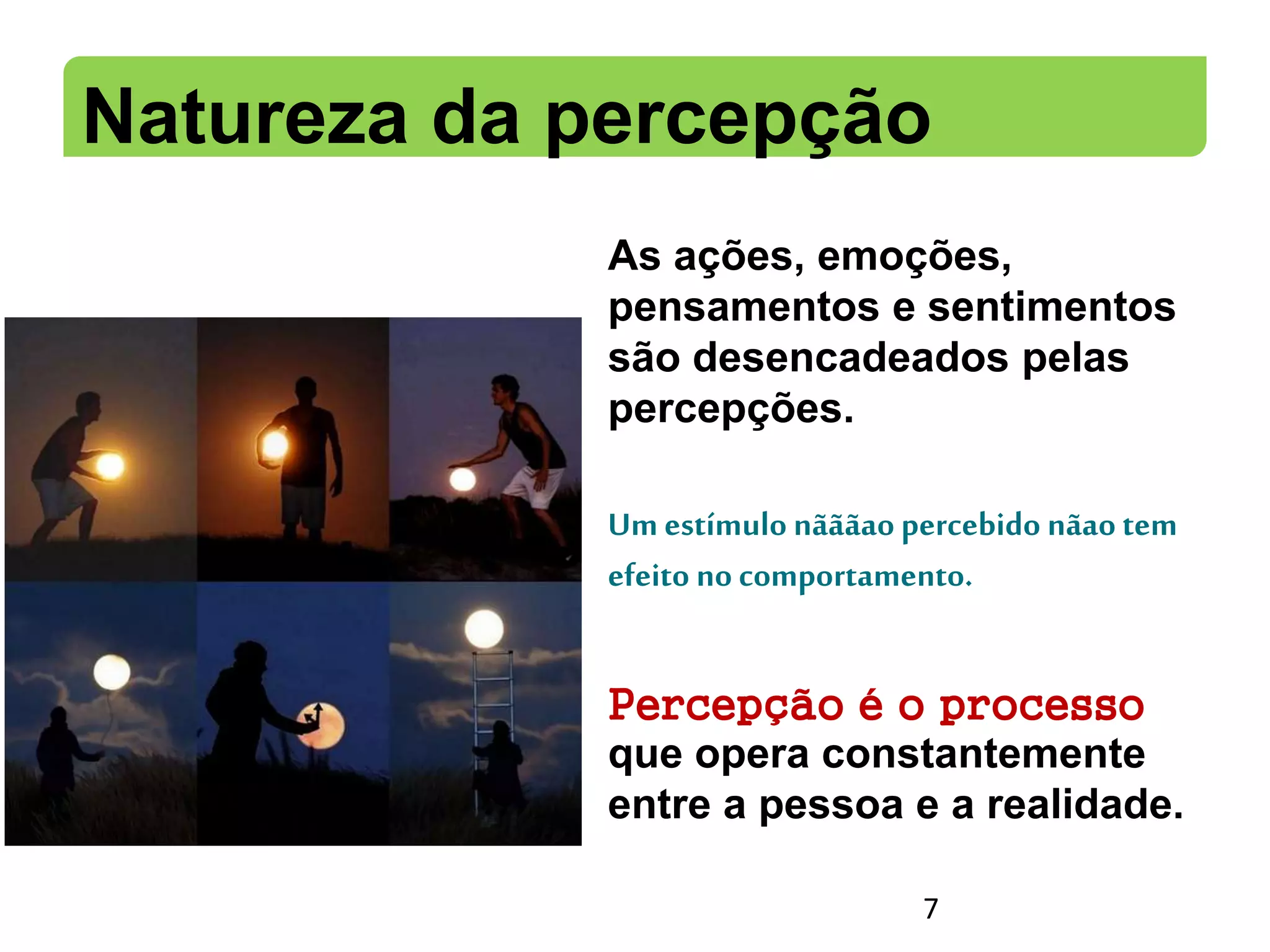 Natureza da percepção
As ações, emoções,
pensamentos e sentimentos
são desencadeados pelas
percepções.
Um estímulo nãããaopercebido nãaotem
efeito no comportamento.
Percepção é o processo
que opera constantemente
entre a pessoa e a realidade.
7
 